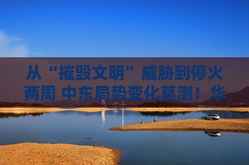 从“摧毁文明”威胁到停火两周 中东局势变化莫测！华尔街紧急绘制“战争交易指南”