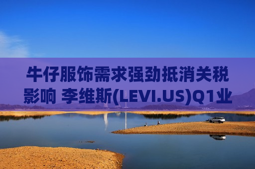 牛仔服饰需求强劲抵消关税影响 李维斯(LEVI.US)Q1业绩超预期并上调全年指引