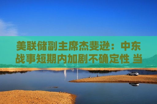美联储副主席杰斐逊：中东战事短期内加剧不确定性 当前利率处于合适水平