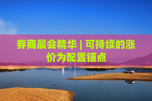 券商晨会精华 | 可持续的涨价为配置锚点