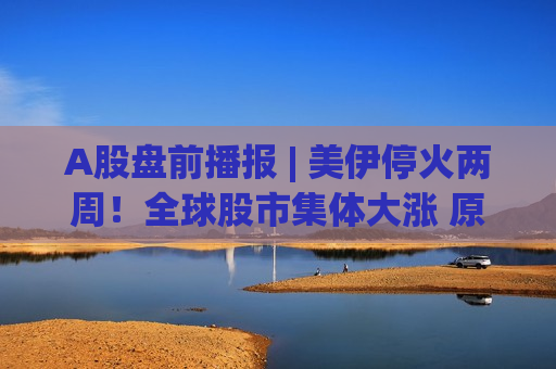 A股盘前播报 | 美伊停火两周！全球股市集体大涨 原油大跌17%、金银齐暴拉