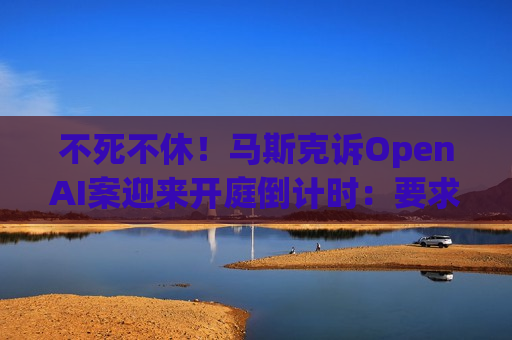 不死不休！马斯克诉OpenAI案迎来开庭倒计时：要求罢免奥特曼 索赔超千亿美元
