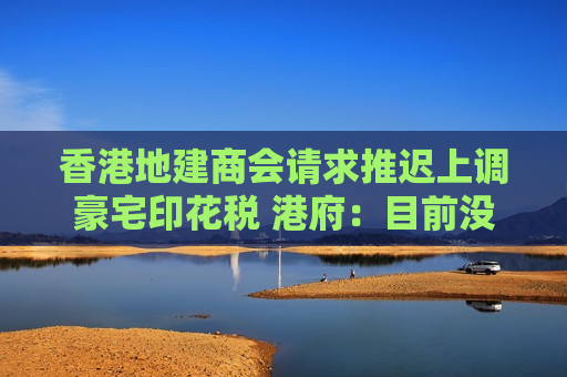 香港地建商会请求推迟上调豪宅印花税 港府：目前没有计划