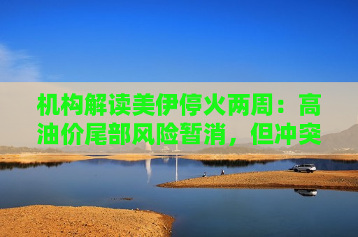 机构解读美伊停火两周：高油价尾部风险暂消，但冲突复燃风险犹存
