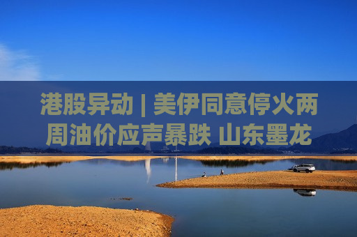 港股异动 | 美伊同意停火两周油价应声暴跌 山东墨龙(00568)跌近15% 中海油(00883)跌超5%