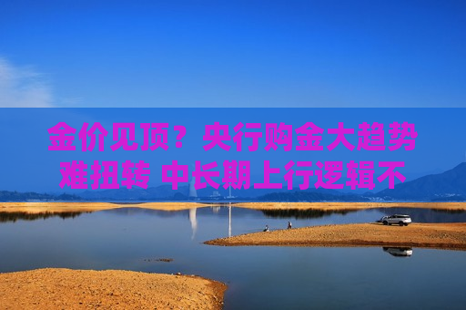 金价见顶？央行购金大趋势难扭转 中长期上行逻辑不改