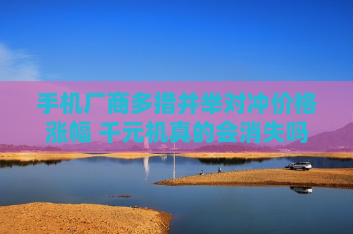 手机厂商多措并举对冲价格涨幅 千元机真的会消失吗？