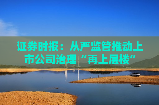 证券时报：从严监管推动上市公司治理“再上层楼”