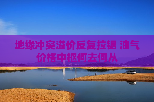 地缘冲突溢价反复拉锯 油气价格中枢何去何从