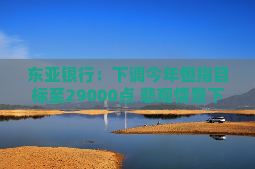 东亚银行：下调今年恒指目标至29000点 悲观情景下或回调至23000点