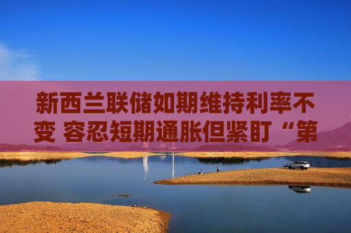 新西兰联储如期维持利率不变 容忍短期通胀但紧盯“第二轮效应”