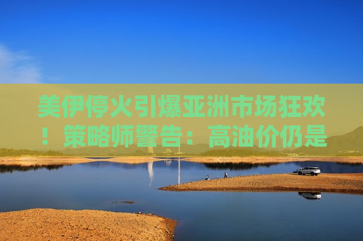 美伊停火引爆亚洲市场狂欢！策略师警告：高油价仍是悬顶之剑