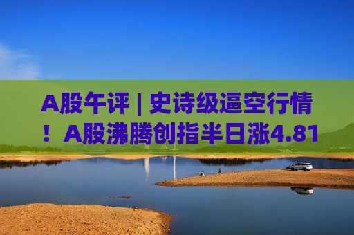 A股午评 | 史诗级逼空行情！A股沸腾创指半日涨4.81% TACO交易下如何布局？