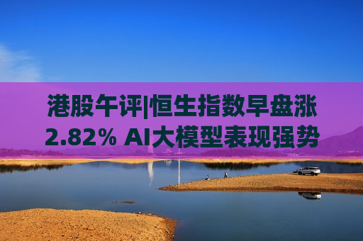 港股午评|恒生指数早盘涨2.82% AI大模型表现强势