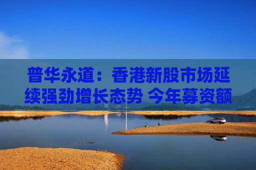 普华永道：香港新股市场延续强劲增长态势 今年募资额可达至高3500亿港元预期目标
