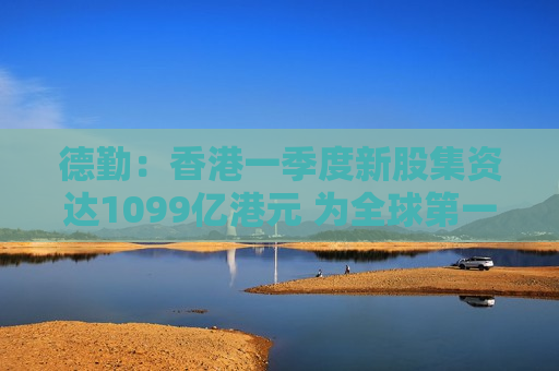 德勤：香港一季度新股集资达1099亿港元 为全球第一 中东局势促使资金重新布局