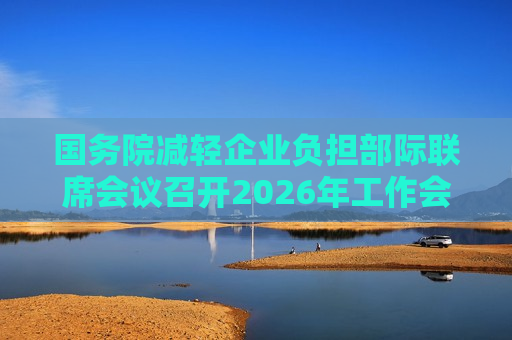 国务院减轻企业负担部际联席会议召开2026年工作会议