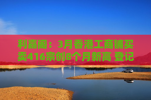利嘉阁：3月香港工商铺买卖416宗创8个月新高 登记总值61.24亿港元大升近1.33倍