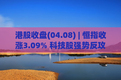 港股收盘(04.08) | 恒指收涨3.09% 科技股强势反攻 油气、煤炭股普遍回吐