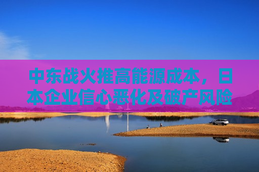 中东战火推高能源成本，日本企业信心恶化及破产风险加剧