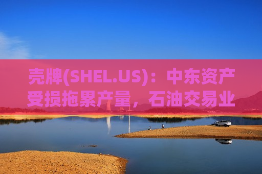 壳牌(SHEL.US)：中东资产受损拖累产量，石油交易业务大赚对冲冲击