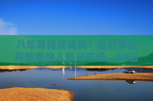 八年等待终成真！富时罗素将越南纳入新兴市场，60亿美元增量资金蓄势待发