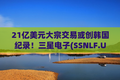 21亿美元大宗交易或创韩国纪录！三星电子(SSNLF.US)股东拟抛售剩余全部持股 背后卖方指向李健熙遗孀