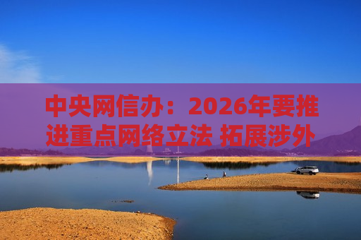 中央网信办：2026年要推进重点网络立法 拓展涉外网络法治建设
