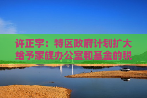 许正宇：特区政府计划扩大给予家族办公室和基金的税务优惠