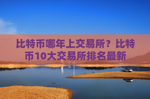 比特币哪年上交易所？比特币10大交易所排名最新