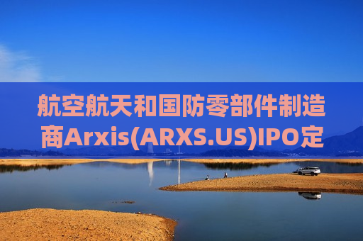 航空航天和国防零部件制造商Arxis(ARXS.US)IPO定价25-28美元/股，拟募资超10亿美元