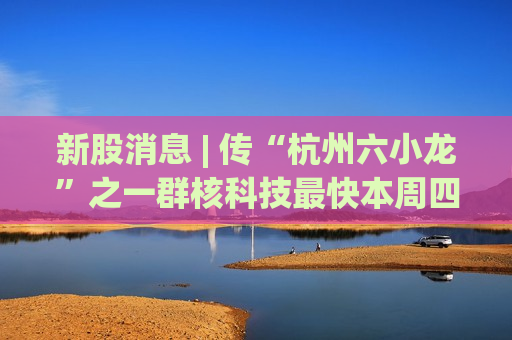 新股消息 | 传“杭州六小龙”之一群核科技最快本周四招股 已落实禾赛、泰康等四大基石投资者