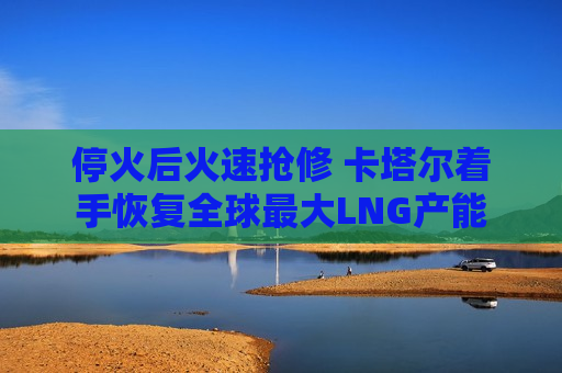 停火后火速抢修 卡塔尔着手恢复全球最大LNG产能