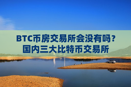 BTC币房交易所会没有吗？国内三大比特币交易所