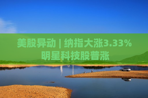 美股异动 | 纳指大涨3.33% 明星科技股普涨