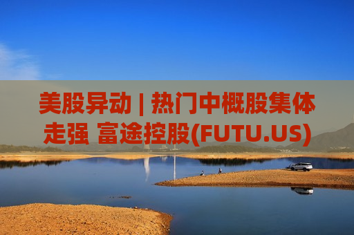 美股异动 | 热门中概股集体走强 富途控股(FUTU.US)大涨超11%