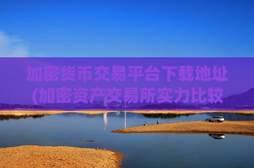 加密货币交易平台下载地址(加密资产交易所实力比较)