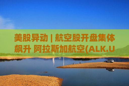 美股异动 | 航空股开盘集体飙升 阿拉斯加航空(ALK.US)涨超12%