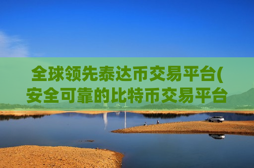 全球领先泰达币交易平台(安全可靠的比特币交易平台)