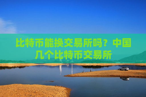 比特币能换交易所吗？中国几个比特币交易所