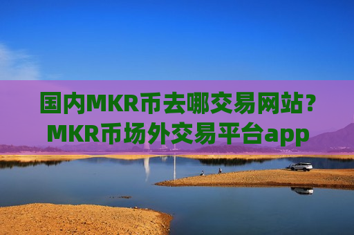 国内MKR币去哪交易网站？MKR币场外交易平台app