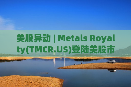 美股异动 | Metals Royalty(TMCR.US)登陆美股市场 股价涨16%