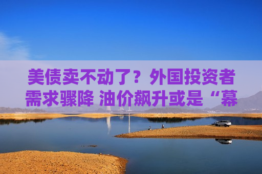 美债卖不动了？外国投资者需求骤降 油价飙升或是“幕后黑手”