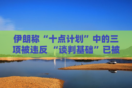 伊朗称“十点计划”中的三项被违反 “谈判基础”已被破坏
