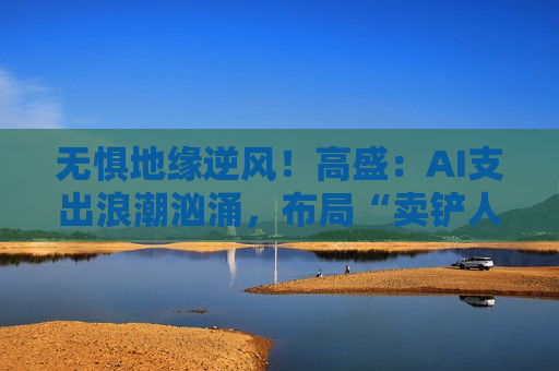 无惧地缘逆风！高盛：AI支出浪潮汹涌，布局“卖铲人”正当时