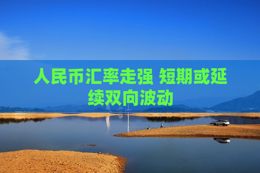 人民币汇率走强 短期或延续双向波动