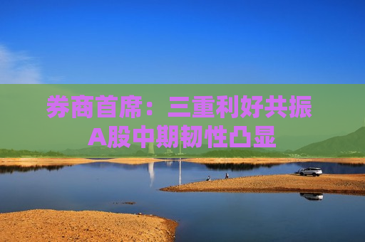 券商首席：三重利好共振 A股中期韧性凸显
