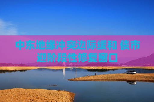 中东地缘冲突边际缓和 债市迎阶段性修复窗口