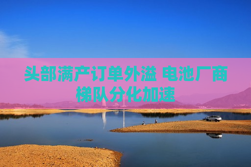 头部满产订单外溢 电池厂商梯队分化加速