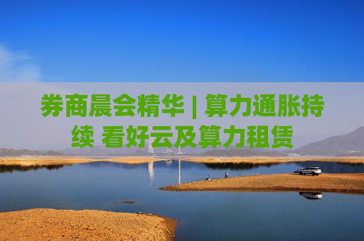 券商晨会精华 | 算力通胀持续 看好云及算力租赁